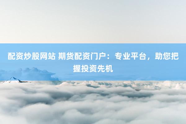 配资炒股网站 期货配资门户：专业平台，助您把握投资先机