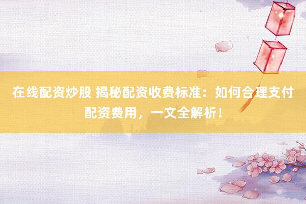在线配资炒股 揭秘配资收费标准：如何合理支付配资费用，一文全解析！