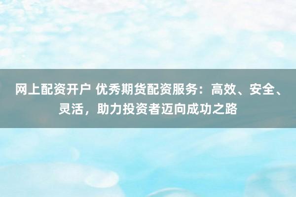 网上配资开户 优秀期货配资服务：高效、安全、灵活，助力投资者迈向成功之路