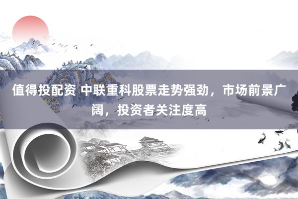值得投配资 中联重科股票走势强劲，市场前景广阔，投资者关注度高