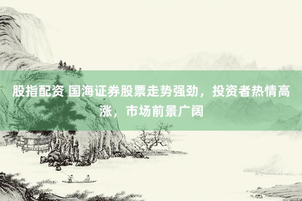 股指配资 国海证券股票走势强劲，投资者热情高涨，市场前景广阔