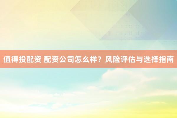 值得投配资 配资公司怎么样?风险评估与选择指南