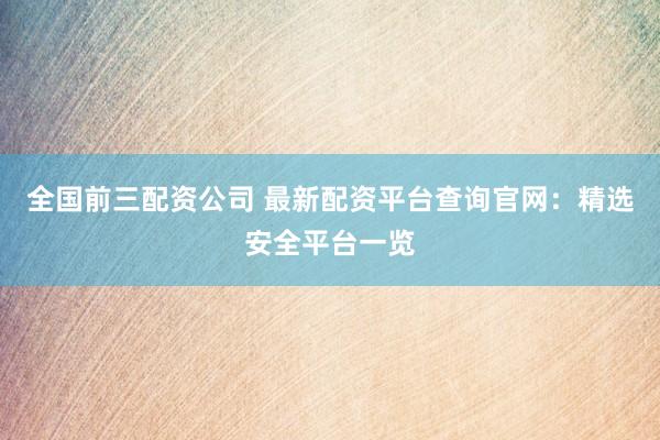 全国前三配资公司 最新配资平台查询官网:精选安全平台一览