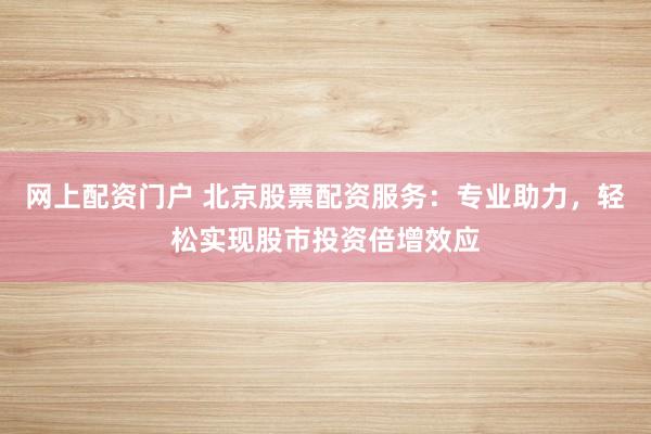 网上配资门户 北京股票配资服务：专业助力，轻松实现股市投资倍增效应