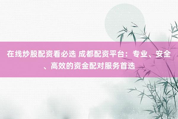 在线炒股配资看必选 成都配资平台：专业、安全、高效的资金配对服务首选