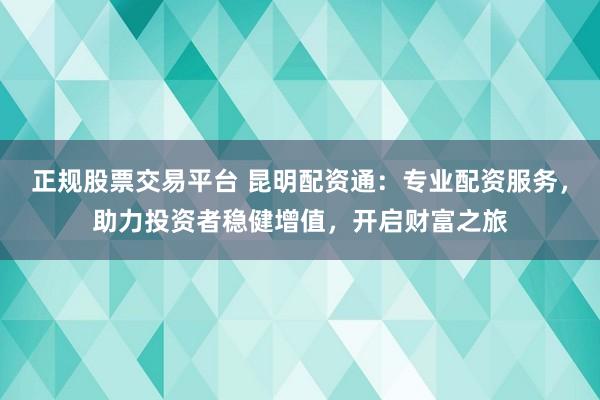 正规股票交易平台 昆明配资通：专业配资服务，助力投资者稳健增值，开启财富之旅