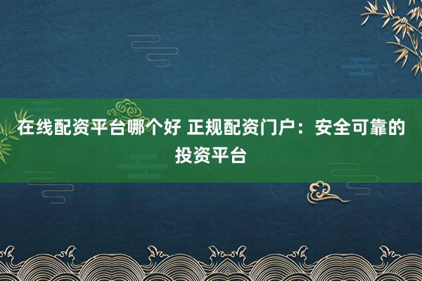 在线配资平台哪个好 正规配资门户:安全可靠的投资平台