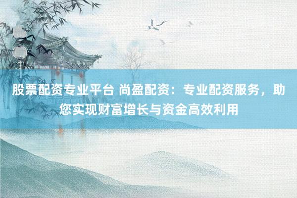 股票配资专业平台 尚盈配资:专业配资服务,助您实现财富增长与资金高效利用