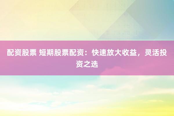 配资股票 短期股票配资：快速放大收益，灵活投资之选