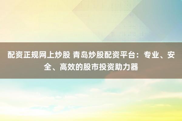 配资正规网上炒股 青岛炒股配资平台：专业、安全、高效的股市投资助力器