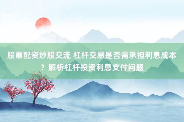 股票配资炒股交流 杠杆交易是否需承担利息成本？解析杠杆投资利息支付问题