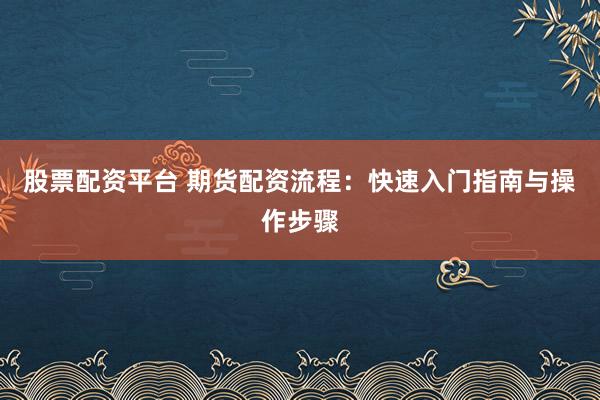 股票配资平台 期货配资流程:快速入门指南与操作步骤