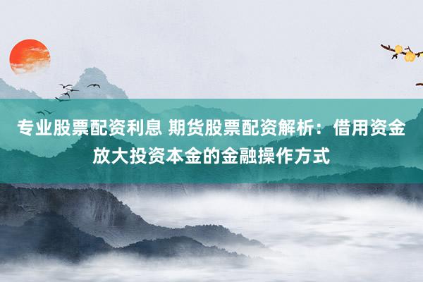 专业股票配资利息 期货股票配资解析：借用资金放大投资本金的金融操作方式