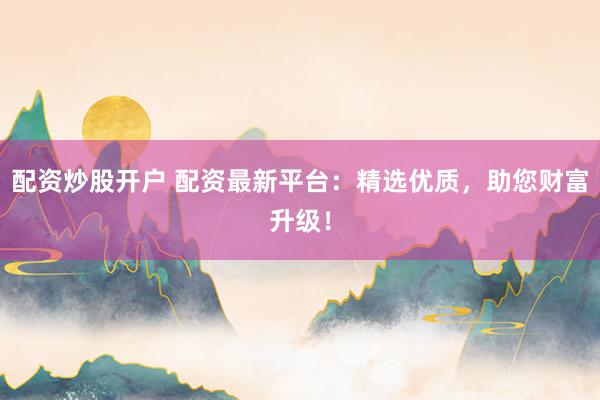 配资炒股开户 配资最新平台:精选优质,助您财富升级!