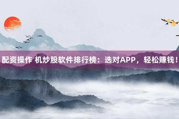 配资操作 机炒股软件排行榜：选对APP，轻松赚钱！