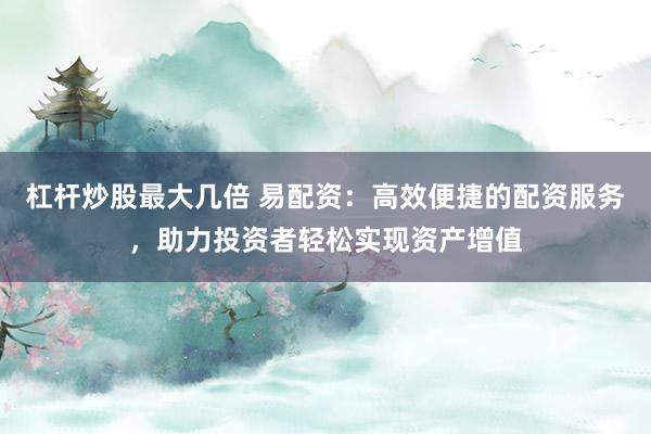 杠杆炒股最大几倍 易配资：高效便捷的配资服务，助力投资者轻松实现资产增值