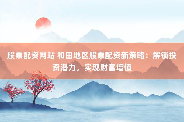 股票配资网站 和田地区股票配资新策略:解锁投资潜力,实现财富增值