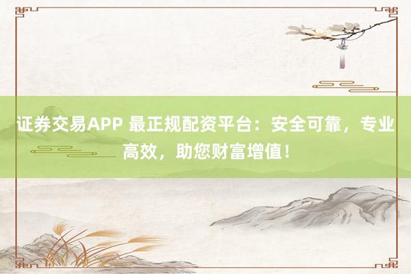 证券交易APP 最正规配资平台:安全可靠,专业高效,助您财富增值!
