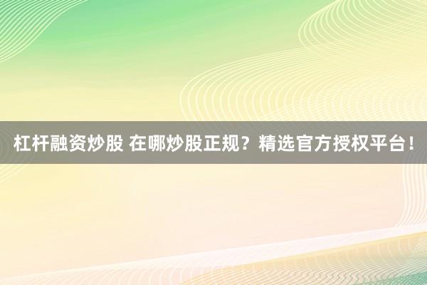 杠杆融资炒股 在哪炒股正规?精选官方授权平台!