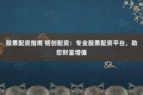 股票配资指南 铭创配资：专业股票配资平台，助您财富增值