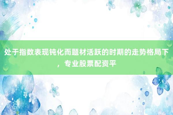 处于指数表现钝化而题材活跃的时期的走势格局下，专业股票配资平