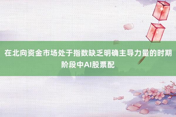 在北向资金市场处于指数缺乏明确主导力量的时期阶段中AI股票配