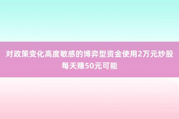 对政策变化高度敏感的博弈型资金使用2万元炒股每天赚50元可能