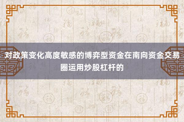 对政策变化高度敏感的博弈型资金在南向资金交易圈运用炒股杠杆的