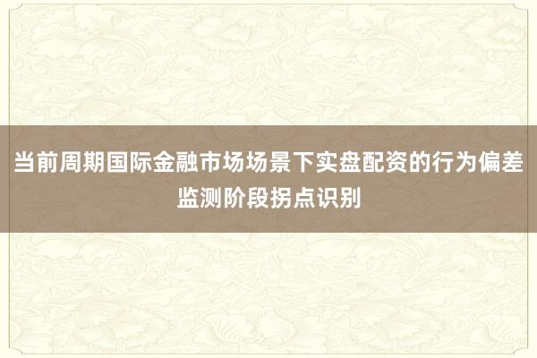 当前周期国际金融市场场景下实盘配资的行为偏差监测阶段拐点识别