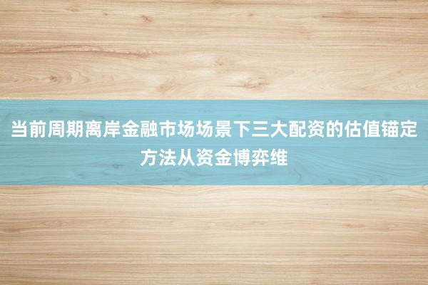 当前周期离岸金融市场场景下三大配资的估值锚定方法从资金博弈维