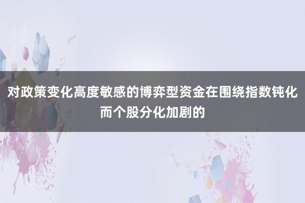 对政策变化高度敏感的博弈型资金在围绕指数钝化而个股分化加剧的