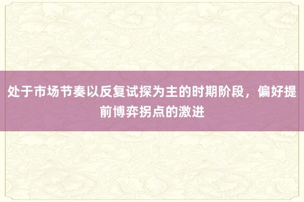 处于市场节奏以反复试探为主的时期阶段，偏好提前博弈拐点的激进