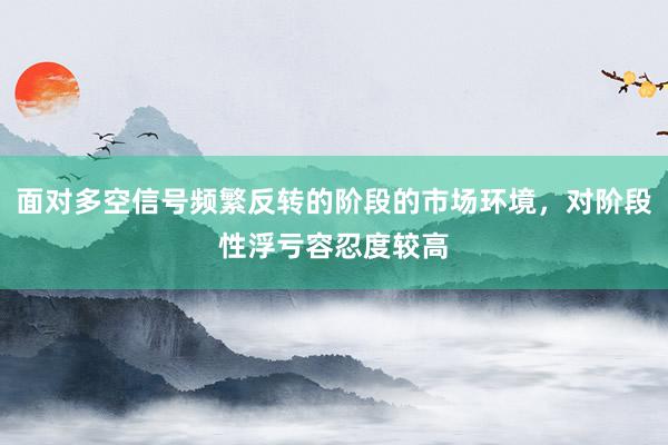 面对多空信号频繁反转的阶段的市场环境，对阶段性浮亏容忍度较高