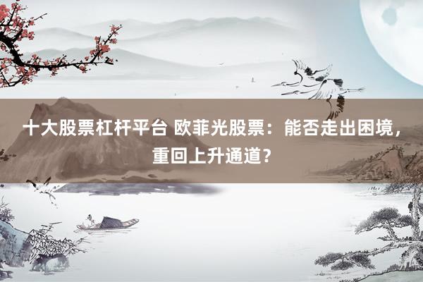 十大股票杠杆平台 欧菲光股票：能否走出困境，重回上升通道？