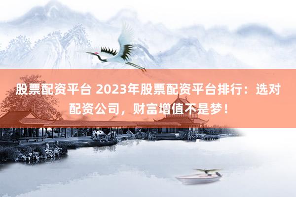 股票配资平台 2023年股票配资平台排行：选对配资公司，财富增值不是梦！