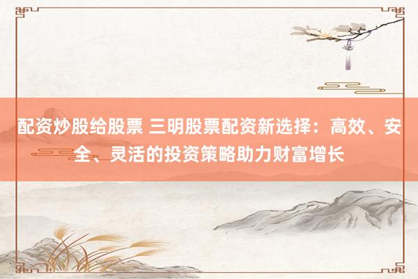配资炒股给股票 三明股票配资新选择：高效、安全、灵活的投资策略助力财富增长