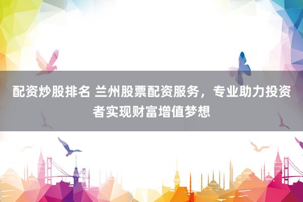 配资炒股排名 兰州股票配资服务，专业助力投资者实现财富增值梦想