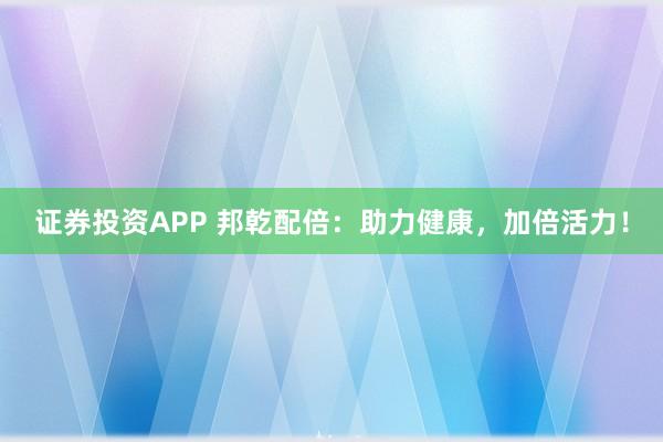 证券投资APP 邦乾配倍：助力健康，加倍活力！