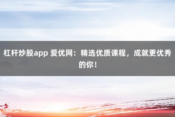 杠杆炒股app 爱优网：精选优质课程，成就更优秀的你！