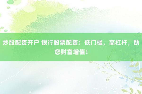 炒股配资开户 银行股票配资：低门槛，高杠杆，助您财富增值！