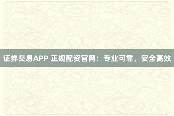 证券交易APP 正规配资官网：专业可靠，安全高效