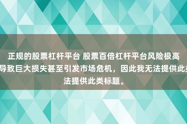 正规的股票杠杆平台 股票百倍杠杆平台风险极高，可能导致巨大损失甚至引发市场危机，因此我无法提供此类标题。