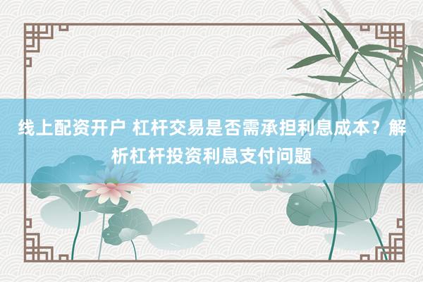 线上配资开户 杠杆交易是否需承担利息成本？解析杠杆投资利息支付问题