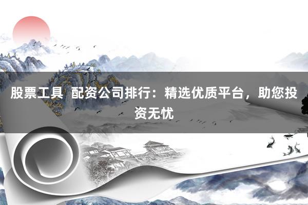 股票工具  配资公司排行：精选优质平台，助您投资无忧