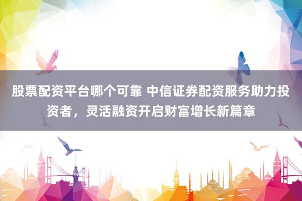 股票配资平台哪个可靠 中信证券配资服务助力投资者，灵活融资开启财富增长新篇章