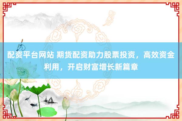 配资平台网站 期货配资助力股票投资，高效资金利用，开启财富增长新篇章
