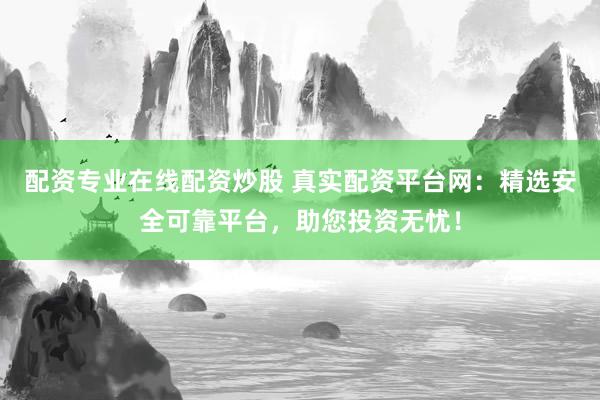 配资专业在线配资炒股 真实配资平台网：精选安全可靠平台，助您投资无忧！