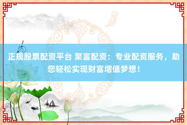 正规股票配资平台 聚富配资：专业配资服务，助您轻松实现财富增值梦想！