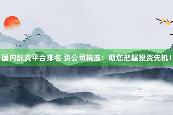 国内配资平台排名 资公司精选：助您把握投资先机！