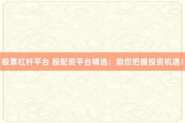 股票杠杆平台 股配资平台精选：助您把握投资机遇！